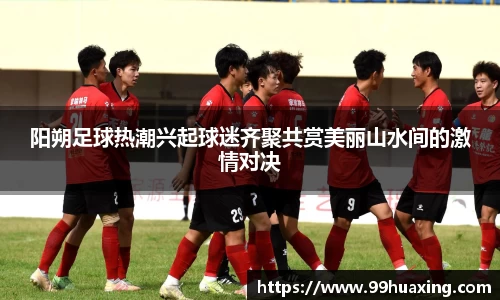 阳朔足球热潮兴起球迷齐聚共赏美丽山水间的激情对决